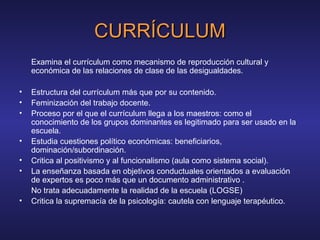 CURRÍCULUMCURRÍCULUM
Examina el currículum como mecanismo de reproducción cultural y
económica de las relaciones de clase de las desigualdades.
• Estructura del currículum más que por su contenido.
• Feminización del trabajo docente.
• Proceso por el que el currículum llega a los maestros: como el
conocimiento de los grupos dominantes es legitimado para ser usado en la
escuela.
• Estudia cuestiones político económicas: beneficiarios,
dominación/subordinación.
• Critica al positivismo y al funcionalismo (aula como sistema social).
• La enseñanza basada en objetivos conductuales orientados a evaluación
de expertos es poco más que un documento administrativo .
No trata adecuadamente la realidad de la escuela (LOGSE)
• Critica la supremacía de la psicología: cautela con lenguaje terapéutico.
 