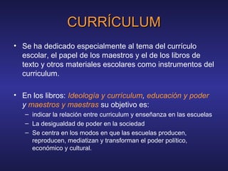 CURRÍCULUMCURRÍCULUM
• Se ha dedicado especialmente al tema del currículo
escolar, el papel de los maestros y el de los libros de
texto y otros materiales escolares como instrumentos del
curriculum.
• En los libros: Ideología y currículum, educación y poder
y maestros y maestras su objetivo es:
– indicar la relación entre curriculum y enseñanza en las escuelas
– La desigualdad de poder en la sociedad
– Se centra en los modos en que las escuelas producen,
reproducen, mediatizan y transforman el poder político,
económico y cultural.
 