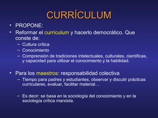 CURRÍCULUMCURRÍCULUM
• PROPONE:
• Reformar el currículum y hacerlo democrático. Que
conste de:
– Cultura crítica
– Conocimiento
– Comprensión de tradiciones intelectuales, culturales, científicas,
y capacidad para utilizar el conocimiento y la habilidad.
• Para los maestros: responsabilidad colectiva
– Tiempo para padres y estudiantes, observar y discutir prácticas
curriculares, evaluar, facilitar material…
– Es decir: se basa en la sociología del conocimiento y en la
sociología crítica marxista.
 