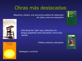 Maestros y textos: una economía política de relaciones
de clase y sexo en educación
Obras más destacadas:Obras más destacadas:
Educating the 'right' way, traducido a la
lengua española como Educando 'como Dios
manda'.
Política cultural y educación
Ideología y currículo
 