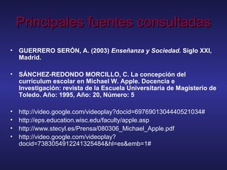 Principales fuentes consultadasPrincipales fuentes consultadas
• GUERRERO SERÓN, A. (2003) Enseñanza y Sociedad. Siglo XXI,
Madrid.
• SÁNCHEZ-REDONDO MORCILLO, C. La concepción del
currículum escolar en Michael W. Apple. Docencia e
Investigación: revista de la Escuela Universitaria de Magisterio de
Toledo. Año: 1995, Año: 20, Número: 5
• http://video.google.com/videoplay?docid=6976901304440521034#
• http://eps.education.wisc.edu/faculty/apple.asp
• http://www.stecyl.es/Prensa/080306_Michael_Apple.pdf
• http://video.google.com/videoplay?
docid=7383054912241325484&hl=es&emb=1#
 