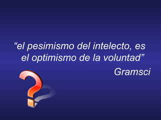 “el pesimismo del intelecto, es
el optimismo de la voluntad”
Gramsci
 