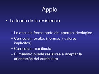 Apple
• La teoría de la resistencia
– La escuela forma parte del aparato ideológico
– Curriculum oculto. (normas y valores
implícitos).
– Curriculum manifiesto
– El maestro puede resistirse a aceptar la
orientación del curriculum
 