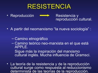 RESISTENCIARESISTENCIA
• Reproducción Resistencia y
reproducción cultural.
• A partir del neomarxismo “la nueva sociología” :
– Camino etnográfico
– Camino teórico neo-marxista en el que está
APPLE.
Sigue más la inspiración del marxismo
cultural inglés. Mucha influencia de Gramsci.
• La teoría de la resistencia y de la reproducción
cultural surge como respuesta al reduccionismo
determinista de las teorías de la reproducción.
 