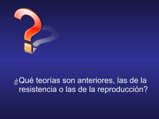 ¿Qué teorías son anteriores, las de la
resistencia o las de la reproducción?
 