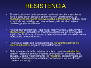 • Si la reproducción de la sociedad mediante la cultura escolar se
lleva a cabo en un proceso de dominación unidireccional, es
necesario conocer como se lleva a cabo la transmisión cultural para
a partir de las resistencias reconocibles, y de las alternativas
posibles, poder modificarlo.
• Autores representativos: Paul Willis, Henry Giroux, Jean Anyon y
Michael Apple. Constituyen reacción subjetivista, en defensa del
sujeto, frente al reduccionismo y determinismo estructuralista de los
teóricos de la reproducción.
• Potencia el papel que la resistencia de los agentes activos del
sistema educativo juega en su transformación.
• Elabora su teoría de la resistencia sobre como los estudiantes
pueden resistirse ante los intentos de imposición por parte de la
escuela, y cómo históricamente los maestros, especialmente las
maestras, han intentado resistirse y oponerse a los intentos de
controlar su trabajo.
RESISTENCIARESISTENCIA
 