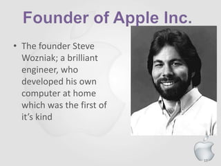11
• The founder Steve
Wozniak; a brilliant
engineer, who
developed his own
computer at home
which was the first of
it’s kind
 