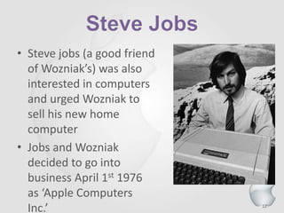 12
• Steve jobs (a good friend
of Wozniak’s) was also
interested in computers
and urged Wozniak to
sell his new home
computer
• Jobs and Wozniak
decided to go into
business April 1st 1976
as ‘Apple Computers
Inc.’
 