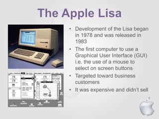 21
• Development of the Lisa began
in 1978 and was released in
1983
• The first computer to use a
Graphical User Interface (GUI)
i.e. the use of a mouse to
select on screen buttons
• Targeted toward business
customers
• It was expensive and didn’t sell
 