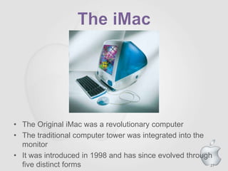 27
• The Original iMac was a revolutionary computer
• The traditional computer tower was integrated into the
monitor
• It was introduced in 1998 and has since evolved through
five distinct forms
 
