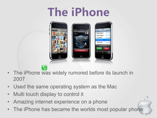 32
• The iPhone was widely rumored before its launch in
2007
• Used the same operating system as the Mac
• Multi touch display to control it
• Amazing internet experience on a phone
• The iPhone has became the worlds most popular phone
 
