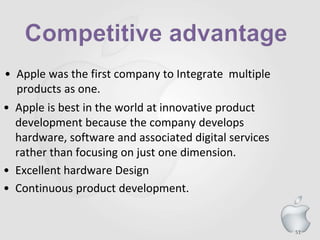 51
• Apple was the first company to Integrate multiple
products as one.
• Apple is best in the world at innovative product
development because the company develops
hardware, software and associated digital services
rather than focusing on just one dimension.
• Excellent hardware Design
• Continuous product development.
 