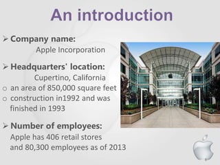 6
 Company name:
Apple Incorporation
 Headquarters' location:
Cupertino, California
o an area of 850,000 square feet
o construction in1992 and was
finished in 1993
 Number of employees:
Apple has 406 retail stores
and 80,300 employees as of 2013
 