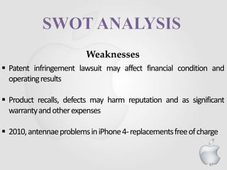 67
Weaknesses
 Patent infringement lawsuit may affect financial condition and
operatingresults
 Product recalls, defects may harm reputation and as significant
warrantyandotherexpenses
 2010,antennaeproblemsiniPhone4-replacementsfreeofcharge
 
