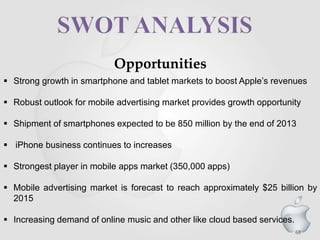 68
Opportunities
 Strong growth in smartphone and tablet markets to boost Apple’s revenues
 Robust outlook for mobile advertising market provides growth opportunity
 Shipment of smartphones expected to be 850 million by the end of 2013
 iPhone business continues to increases
 Strongest player in mobile apps market (350,000 apps)
 Mobile advertising market is forecast to reach approximately $25 billion by
2015
 Increasing demand of online music and other like cloud based services.
 