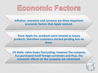 73
Inflation, recession and currency are three important
economic factors that Apple noticed.
Since Apple Inc. products were viewed as luxury
products, therefore customers started pending less on
them.
US dollar value keeps fluctuating, however the company
has purchased itself foreign currencies and thus, the
economic effects on the company are minimized.
73
 