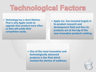 75
• Technology has a short lifetime.
That is why Apple needs to
upgrade their product more often
so they will outdo their
competitors easily.
• Apple Inc. has invested largely in
its product research and
development field and thus its
products are at the top of the
new innovative products ranking.
• One of the most innovative and
technologically advanced
products is the iPod which
marked the demise of walkman.
 