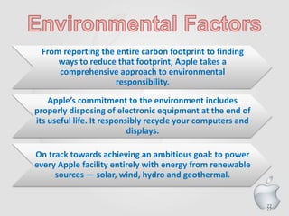77
From reporting the entire carbon footprint to finding
ways to reduce that footprint, Apple takes a
comprehensive approach to environmental
responsibility.
Apple’s commitment to the environment includes
properly disposing of electronic equipment at the end of
its useful life. It responsibly recycle your computers and
displays.
On track towards achieving an ambitious goal: to power
every Apple facility entirely with energy from renewable
sources — solar, wind, hydro and geothermal.
77
 