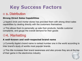 82
Strong Direct Sales Capabilities
❏ Apple’s brick and mortar stores has provided them with strong direct sales
capabilities by dealing directly with the customers themselves
❏ This allows them to personally up sale their products, handle customer
complaints, and gauge the overall demand for their goods
A well-known and well-respected brand name
❏ Currently Apple’s brand name is ranked number one in the world according to
Inter brand's study of worlds most popular brands.
❏ This title increases their brand awareness and also proves they are at the top
of their game in the electronics industry
 