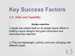 83
Design expertise
❏ Apple has prided itself on its design teams efforts in
crafting unique designs that grab consumers and
command their attention
❏ They are lightweight, colorful, and ever changing with
different cases
 