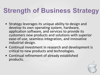 86
• Strategy leverages its unique ability to design and
develop its own operating system, hardware,
application software, and services to provide its
customers new products and solutions with superior
ease-of-use, seamless integration, and innovative
industrial design.
• Continual investment in research and development is
critical to new products and technologies.
• Continual refinement of already established
products.
 