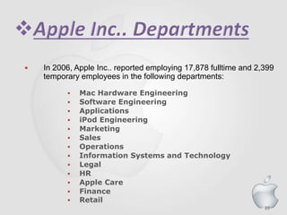 89
 In 2006, Apple Inc.. reported employing 17,878 fulltime and 2,399
temporary employees in the following departments:
 Mac Hardware Engineering
 Software Engineering
 Applications
 iPod Engineering
 Marketing
 Sales
 Operations
 Information Systems and Technology
 Legal
 HR
 Apple Care
 Finance
 Retail
 