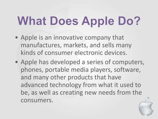9
• Apple is an innovative company that
manufactures, markets, and sells many
kinds of consumer electronic devices.
• Apple has developed a series of computers,
phones, portable media players, software,
and many other products that have
advanced technology from what it used to
be, as well as creating new needs from the
consumers.
 
