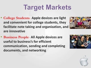 90
• College Students- Apple devices are light
and convenient for college students, they
facilitate note taking and organization, and
are innovative
• Business People- All Apple devices are
useful to business’s for efficient
communication, sending and completing
documents, and networking
 
