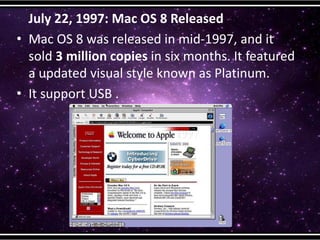 July 22, 1997: Mac OS 8 Released
• Mac OS 8 was released in mid-1997, and it
sold 3 million copies in six months. It featured
a updated visual style known as Platinum.
• It support USB .
 