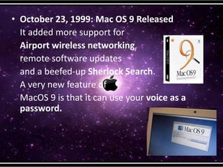 • October 23, 1999: Mac OS 9 Released
It added more support for
Airport wireless networking,
remote software updates
and a beefed-up Sherlock Search.
A very new feature of
MacOS 9 is that it can use your voice as a
password.
 