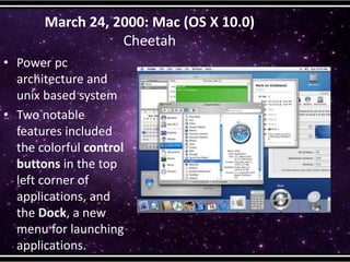 March 24, 2000: Mac (OS X 10.0)
Cheetah
• Power pc
architecture and
unix based system
• Two notable
features included
the colorful control
buttons in the top
left corner of
applications, and
the Dock, a new
menu for launching
applications.
 