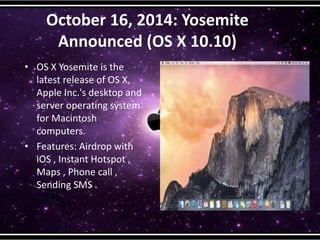 October 16, 2014: Yosemite
Announced (OS X 10.10)
• OS X Yosemite is the
latest release of OS X,
Apple Inc.'s desktop and
server operating system
for Macintosh
computers.
• Features: Airdrop with
iOS , Instant Hotspot ,
Maps , Phone call ,
Sending SMS .
 