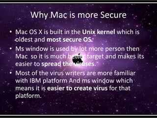 Why Mac is more Secure
• Mac OS X is built in the Unix kernel which is
oldest and most secure OS.
• Ms window is used by lot more person then
Mac so it is much better target and makes its
easier to spread the viruses.
• Most of the virus writers are more familiar
with IBM platform And ms window which
means it is easier to create virus for that
platform.
 