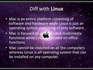 Diff with Linux
• Mac is an entire platform consisting of
software and hardware while Linux is just an
operating system consisting of only software.
• Mac is focused on graphics and multimedia
functions while Linux is focused on office
functions.
• Mac cannot be installed on all the computers
whereas Linux is an operating system that can
be installed on any computer.
 