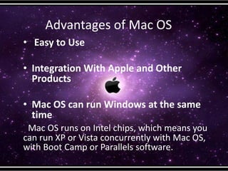 Advantages of Mac OS
• Easy to Use
• Integration With Apple and Other
Products
• Mac OS can run Windows at the same
time
Mac OS runs on Intel chips, which means you
can run XP or Vista concurrently with Mac OS,
with Boot Camp or Parallels software.
 