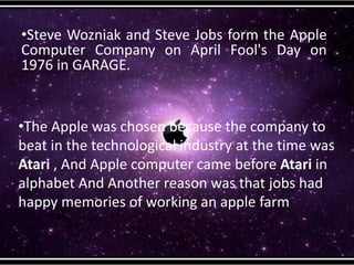 •Steve Wozniak and Steve Jobs form the Apple
Computer Company on April Fool's Day on
1976 in GARAGE.
•The Apple was chosen because the company to
beat in the technological industry at the time was
Atari , And Apple computer came before Atari in
alphabet And Another reason was that jobs had
happy memories of working an apple farm
 