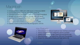 Macintosh
→ Introduced first in 1984 with 128k based on Motorola 68000
→ Lisa branded as Macintosh XL and higher power PC
→ Transited to Power processes in 1994 and launched PowerBook
→ Brought out computers in colour through iMac and iBook
→ Launched OS X, based on NeXTSTEP in 2001 with a new GUI
→ Moved on to two tone aluminium unibody design
→ Transited to Intel architecture and processors in 2005
→ Used by creative professionals like photographers and DJs
Key Features
o First computer to feature Graphical User Interface and mouse
o Various typography and calligraphy options available
o Added multitasking through HyperCard and MultiFinder
o New technologies like SuperDrive, SSDs and ThunderBolt
o Known for sharp Retina Display and high battery life
© Yash Mittal
 