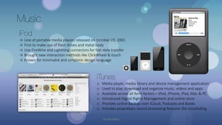 Music
iPod
→ Line of portable media players released on October 23, 2001
→ First to make use of flash drives and metal body
→ Use FireWire and Lightning connectors for fast data transfer
→ Brought new interaction methods like ClickWheel & touch
→ Known for minimalist and simplistic design language
iTunes
o Media player, media library and device management application
o Used to play, download and organize music, videos and apps
o Available across all form factors – iPod, iPhone, iPad, Mac & PC
o Introduced Digital Rights Management and online store
o Provides online backup over iCloud, Podcasts and Books
o Includes proprietary sound processing features like crossfading
© Yash Mittal
 