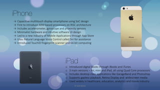 iPhone
→ Capacitive multitouch display smartphone using SoC design
→ First to introduce ARM based processors on RISC architecture
→ Includes accelerometer, gyroscope and proximity sensors
→ Minimalist hardware and intuitive software UI design
→ Led to a new industry of Mobile Applications through App Store
→ Uses Natural Language Voice Control called Siri for assistance
→ Introduced TouchID fingerprint scanner and 64-bit computing
iPad
o Introduced digital books through iBooks and iTunes
o 3 main versions – Air, mini and iPad, all using Quad Core processors
o Includes desktop class applications like GarageBand and Photoshop
o Supports gapless playback, Retina Display and widescreen media
o Used widely in healthcare, education, analytics and movie industry
© Yash Mittal
 