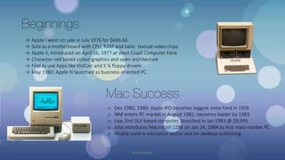 Beginnings
→ Apple I went on sale in July 1976 for $666.66
→ Sold as a motherboard with CPU, RAM and basic textual-video chips
→ Apple II, introduced on April 16, 1977 at West Coast Computer Faire
→ Character-cell based colour graphics and open architecture
→ First to use Apps like VisiCalc and 5 ¼ floppy drivers
→ May 1980: Apple III launched as business-oriented PC
Mac Success
o Dec 1980, 1980: Apple IPO becomes biggest since Ford in 1956
o IBM enters PC market in August 1981; becomes leader by 1983
o Lisa, first GUI based computer, launched in Jan 1983 @ $9,995
o Jobs introduces Macintosh 128K on Jan 24, 1984 as first mass-market PC
o Widely used in education sector and for desktop publishing
© Yash Mittal
 