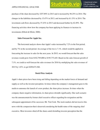 APPLE FINANCIAL ANALYSIS 10
purchase of the share decreased by 3257.89% in 2013 and it increased by 98.25% in 2014. The
changes in the liabilities decreased by 15.47% in 2013, and increased by 61.15% in 2014. The
investment cash flows decreased by 37.43% in 2013 and decreased further by 62.49%. The
financing activities show how the company has been applying its finances to increase its
investments (Elliott & Elliott, 2008).
Sales Forecast for Apple Inc.
The horizontal analysis shows that Apple’s sales increased by 7.2% in the first period,
and by 7% in the second period. An average of the two is 7.1%, which would be applied in
forecasting the increase in sales for the next years. In 2015, we would forecast that the sales
revenues would grow from $182,795,000 to $195,773,445. Based on the sales forecast growth of
7.1%, we could as well forecast the sales revenues for 2016 by multiplying the sales revenues of
2015 by 1.071, to get $209,673,360.
Stock Price Analysis
Apple’s share prices have been rising and falling depending on the market forces of demand and
supply as well as the investor perception. In times where the company’s management goes to the
media to announce the launch of a new product, the share prices increase. In times when the
company shares negative information, its share prices dwindle significantly. One such scenario
was the announcement by former chief executive officer regarding his resignation and the
subsequent appointment of his successor, Mr. Tim Cook. The stock markets did not receive this
news with the compassion that it deserved considering the health status of the outgoing chief
executive. Most investors shied off the shares amid dwindling investor perception that the
 