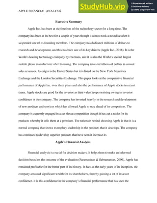 APPLE FINANCIAL ANALYSIS 1
Executive Summary
Apple Inc. has been at the forefront of the technology sector for a long time. The
company has been at its best for a couple of years though it almost took a nosedive after it
suspended one of its founding members. The company has dedicated millions of dollars to
research and development, and this has been one of its key drivers (Apple Inc., 2016). It is the
World’s leading technology company by revenues, and it is also the World’s second largest
mobile phone manufacturer after Samsung. The company rakes in billions of dollars in annual
sales revenues. Its origin is the United States but it is listed on the New York Securities
Exchange and the London Securities Exchange. This paper looks at the comparative financial
performance of Apple Inc. over three years and also the performance of Apple stocks in recent
times. Apple stocks are good for the investor as their value keeps on rising owing to investor
confidence in the company. The company has invested heavily in the research and development
of new products and services which has allowed Apple to stay ahead of its competitors. The
company is currently engaged in a cut-throat competition though it has cut a niche for its
products whereby it sells them at a premium. The rationale behind choosing Apple is that it is a
normal company that shows exemplary leadership in the products that it develops. The company
has continued to develop superior products that have seen it increase its
Apple’s Financial Analysis
Financial analysis is crucial for decision makers. It helps them to make an informed
decision based on the outcome of the evaluation (Paramasivan & Subramanian, 2009). Apple has
remained profitable for the better part of its history. In fact, at the early years of its inception, the
company amassed significant wealth for its shareholders, thereby gaining a lot of investor
confidence. It is this confidence in the company’s financial performance that has seen the
 