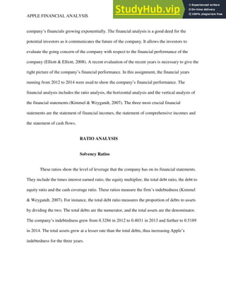 APPLE FINANCIAL ANALYSIS 2
company’s financials growing exponentially. The financial analysis is a good deed for the
potential investors as it communicates the future of the company. It allows the investors to
evaluate the going concern of the company with respect to the financial performance of the
company (Elliott & Elliott, 2008). A recent evaluation of the recent years is necessary to give the
right picture of the company’s financial performance. In this assignment, the financial years
running from 2012 to 2014 were used to show the company’s financial performance. The
financial analysis includes the ratio analysis, the horizontal analysis and the vertical analysis of
the financial statements (Kimmel & Weygandt, 2007). The three most crucial financial
statements are the statement of financial incomes, the statement of comprehensive incomes and
the statement of cash flows.
RATIO ANALYSIS
Solvency Ratios
These ratios show the level of leverage that the company has on its financial statements.
They include the times interest earned ratio, the equity multiplier, the total debt ratio, the debt to
equity ratio and the cash coverage ratio. These ratios measure the firm’s indebtedness (Kimmel
& Weygandt, 2007). For instance, the total debt ratio measures the proportion of debts to assets
by dividing the two. The total debts are the numerator, and the total assets are the denominator.
The company’s indebtedness grew from 0.3286 in 2012 to 0.4031 in 2013 and further to 0.5189
in 2014. The total assets grew at a lesser rate than the total debts, thus increasing Apple’s
indebtedness for the three years.
 