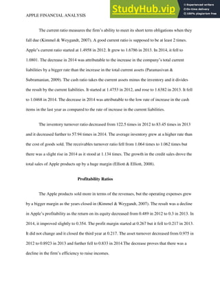 APPLE FINANCIAL ANALYSIS 4
The current ratio measures the firm’s ability to meet its short term obligations when they
fall due (Kimmel & Weygandt, 2007). A good current ratio is supposed to be at least 2 times.
Apple’s current ratio started at 1.4958 in 2012. It grew to 1.6786 in 2013. In 2014, it fell to
1.0801. The decrease in 2014 was attributable to the increase in the company’s total current
liabilities by a bigger rate than the increase in the total current assets (Paramasivan &
Subramanian, 2009). The cash ratio takes the current assets minus the inventory and it divides
the result by the current liabilities. It started at 1.4753 in 2012, and rose to 1.6382 in 2013. It fell
to 1.0468 in 2014. The decrease in 2014 was attributable to the low rate of increase in the cash
items in the last year as compared to the rate of increase in the current liabilities.
The inventory turnover ratio decreased from 122.5 times in 2012 to 83.45 times in 2013
and it decreased further to 57.94 times in 2014. The average inventory grew at a higher rate than
the cost of goods sold. The receivables turnover ratio fell from 1.064 times to 1.062 times but
there was a slight rise in 2014 as it stood at 1.134 times. The growth in the credit sales drove the
total sales of Apple products up by a huge margin (Elliott & Elliott, 2008).
Profitability Ratios
The Apple products sold more in terms of the revenues, but the operating expenses grew
by a bigger margin as the years closed in (Kimmel & Weygandt, 2007). The result was a decline
in Apple’s profitability as the return on its equity decreased from 0.489 in 2012 to 0.3 in 2013. In
2014, it improved slightly to 0.354. The profit margin started at 0.267 but it fell to 0.217 in 2013.
It did not change and it closed the third year at 0.217. The asset turnover decreased from 0.975 in
2012 to 0.8923 in 2013 and further fell to 0.833 in 2014.The decrease proves that there was a
decline in the firm’s efficiency to raise incomes.
 