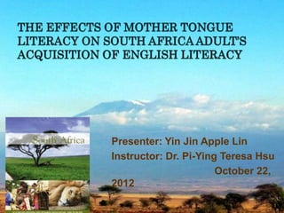 THE EFFECTS OF MOTHER TONGUE
LITERACY ON SOUTH AFRICA ADULT’S
ACQUISITION OF ENGLISH LITERACY




             Presenter: Yin Jin Apple Lin
             Instructor: Dr. Pi-Ying Teresa Hsu
                                    October 22,
             2012
                                              1
 