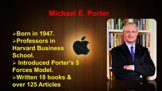 Michael E. Porter
Born in 1947.
Professors in
Harvard Business
School.
 Introduced Porter's 5
Forces Model.
Written 18 books &
over 125 Articles
 