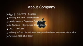 About Company
April 1st, 1976 – Founded
January 3rd,1977 – Incorporated
Headquarters – Cupertino, California
Co-founders – Steve Jobs, Steve Wojniak
CEO – Tim Cook
Industry – Computer software, computer hardware, consumer electronics.
Revenue- US$ 75.9 Billion
 