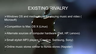 EXISTING RIVALRY
Windows OS and media player for playing music and video (
Microsoft)

Competition to Mac OS X (Linux)

Alternate sources of computer hardware (Dell, HP, Lenovo)

Small stylish MP3 players (Creative, Samsung, Sony)

Online music stores similar to itunes stores (Napster)

 