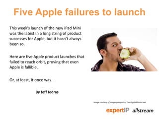 Five Apple failures to launch
This week’s launch of the new iPad Mini
was the latest in a long string of product
successes for Apple, but it hasn’t always
been so.

Here are five Apple product launches that
failed to reach orbit, proving that even
Apple is fallible.

Or, at least, it once was.

               By Jeff Jedras

                                             Image courtesy of imagerymajestic / FreeDigitalPhotos.net
 