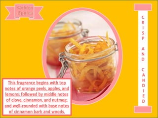 This fragrance begins with top
notes of orange peels, apples, and
lemons; followed by middle notes
of clove, cinnamon, and nutmeg;
and well-rounded with base notes
of cinnamon bark and woods.
C
R
I
S
P
A
N
D
C
A
N
D
I
E
D
 